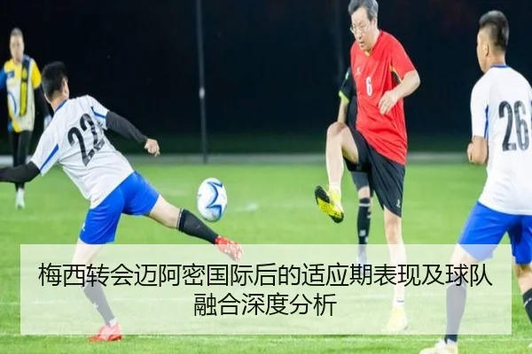 梅西转会迈阿密国际后的适应期表现及球队融合深度分析 | Qianyi